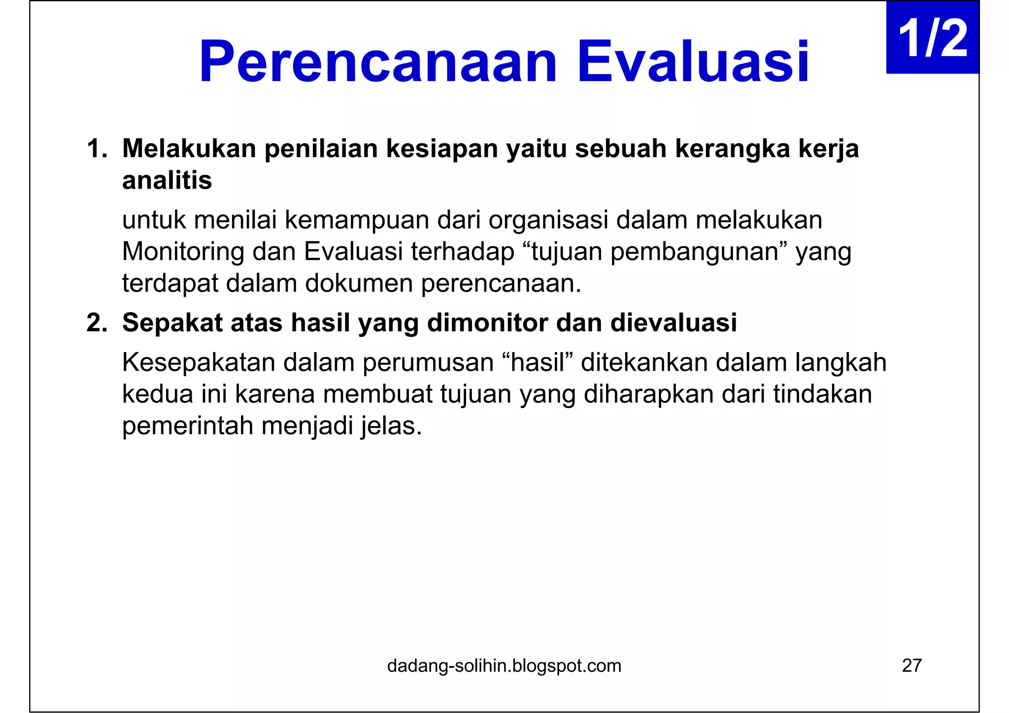 Perencanaan Evaluasi
1. Melakukan penilaian kesiapan yaitu sebuah kerangka kerja
analitis
untuk menilai kemampuan dari organisasi dalam melakukan
Monitoring dan Evaluasi terhadap “tujuan pembangunan” yang
terdapat dalam dokumen perencanaan.
2. Sepakat atas hasil yang dimonitor dan dievaluasi
Kesepakatan dalam perumusan “hasil” ditekankan dalam langkah
kedua ini karena membuat tujuan yang diharapkan dari tindakan
pemerintah menjadi jelas.
27dadang-solihin.blogspot.com
1/2
 