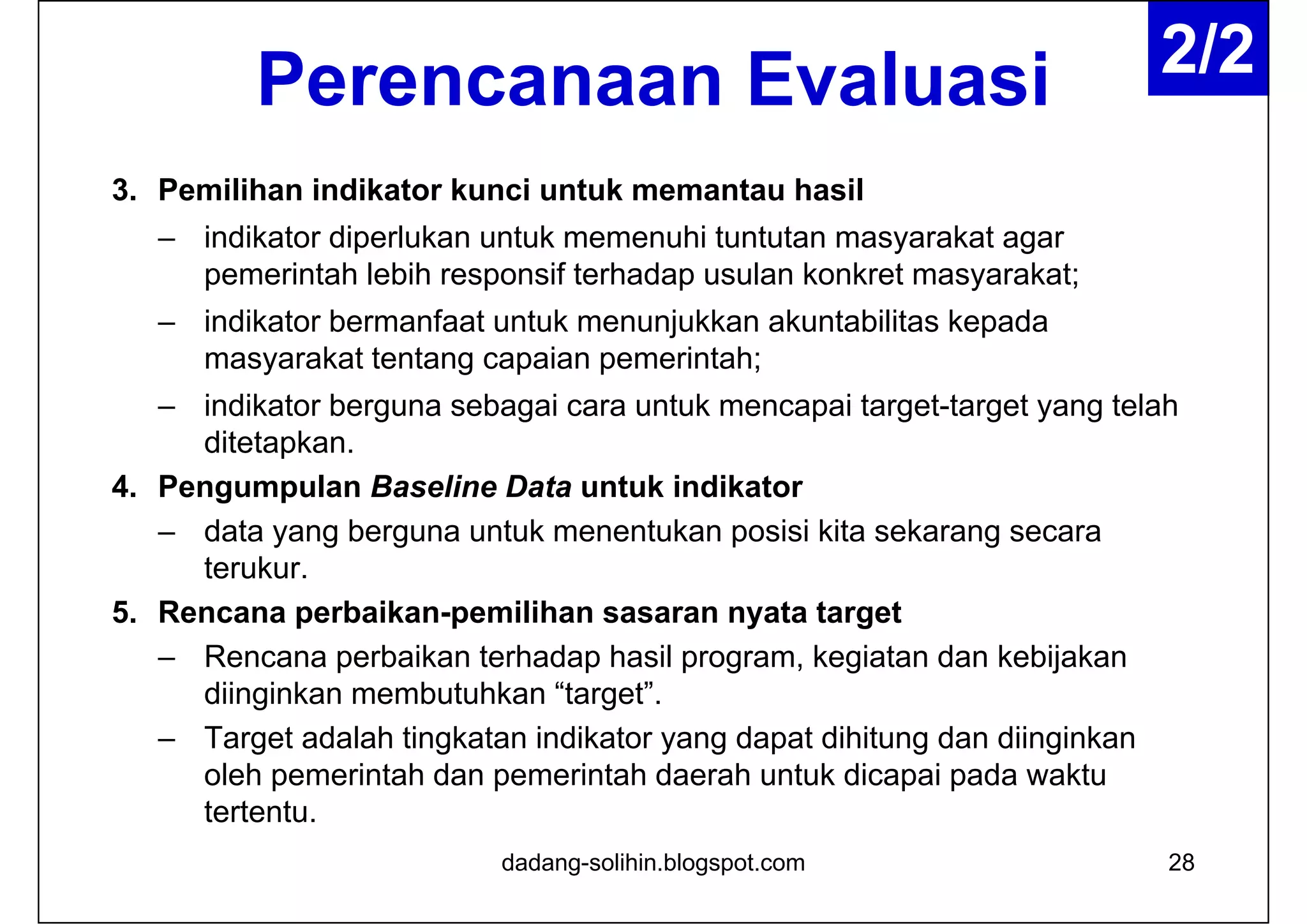 Perencanaan Evaluasi
3. Pemilihan indikator kunci untuk memantau hasil
– indikator diperlukan untuk memenuhi tuntutan masyarakat agar
pemerintah lebih responsif terhadap usulan konkret masyarakat;
– indikator bermanfaat untuk menunjukkan akuntabilitas kepada
masyarakat tentang capaian pemerintah;
– indikator berguna sebagai cara untuk mencapai target-target yang telah
ditetapkan.
4. Pengumpulan Baseline Data untuk indikator
– data yang berguna untuk menentukan posisi kita sekarang secara
terukur.
5. Rencana perbaikan-pemilihan sasaran nyata target
– Rencana perbaikan terhadap hasil program, kegiatan dan kebijakan
diinginkan membutuhkan “target”.
– Target adalah tingkatan indikator yang dapat dihitung dan diinginkan
oleh pemerintah dan pemerintah daerah untuk dicapai pada waktu
tertentu.
28dadang-solihin.blogspot.com
2/2
 