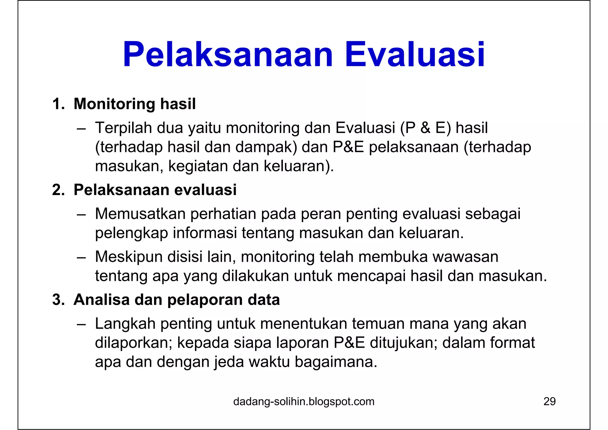Pelaksanaan Evaluasi
1. Monitoring hasil
– Terpilah dua yaitu monitoring dan Evaluasi (P & E) hasil
(terhadap hasil dan dampak) dan P&E pelaksanaan (terhadap
masukan, kegiatan dan keluaran).
2. Pelaksanaan evaluasi
– Memusatkan perhatian pada peran penting evaluasi sebagai
pelengkap informasi tentang masukan dan keluaran.
– Meskipun disisi lain, monitoring telah membuka wawasan
tentang apa yang dilakukan untuk mencapai hasil dan masukan.
3. Analisa dan pelaporan data
– Langkah penting untuk menentukan temuan mana yang akan
dilaporkan; kepada siapa laporan P&E ditujukan; dalam format
apa dan dengan jeda waktu bagaimana.
29dadang-solihin.blogspot.com
 