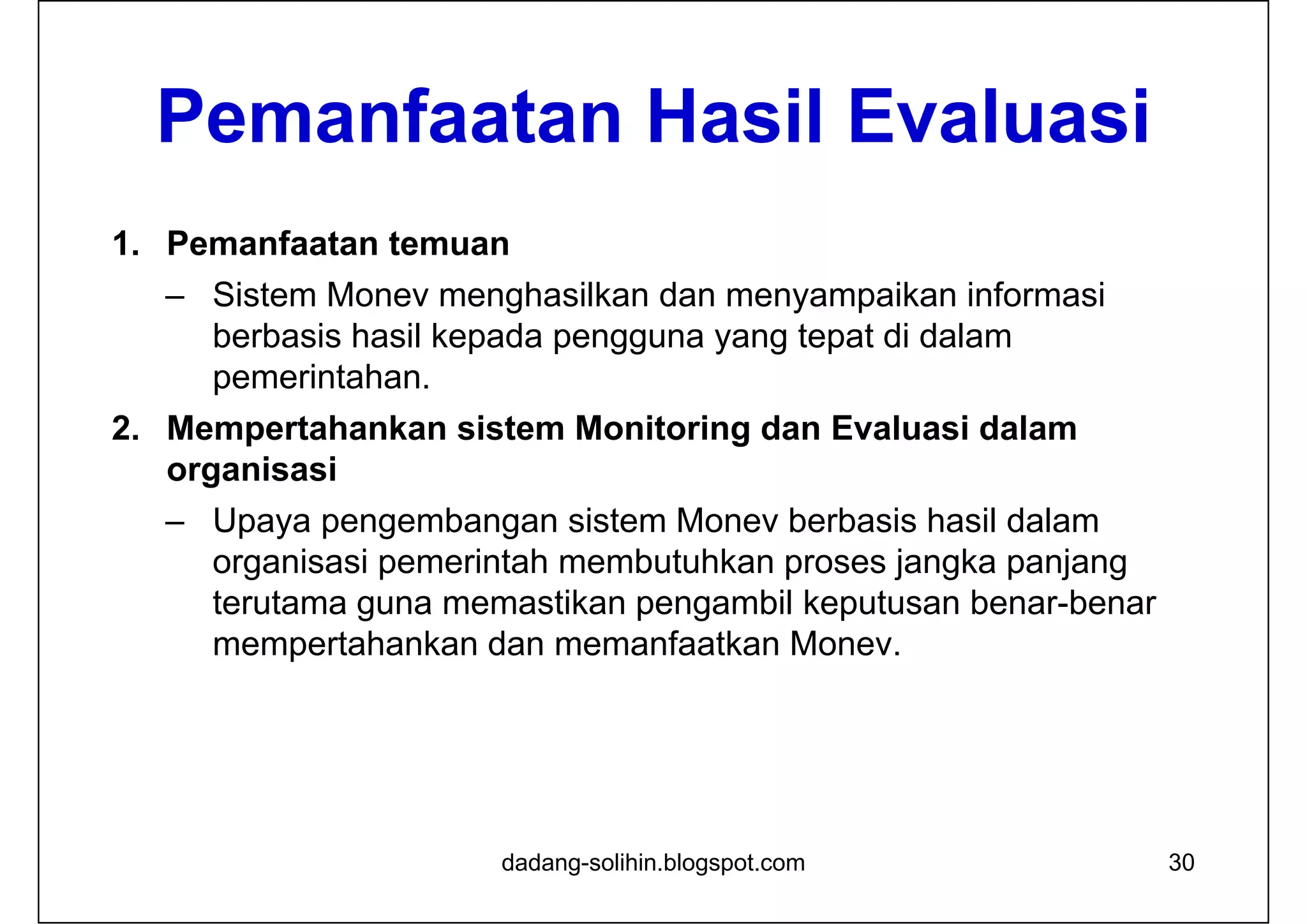 Pemanfaatan Hasil Evaluasi
1. Pemanfaatan temuan
– Sistem Monev menghasilkan dan menyampaikan informasi
berbasis hasil kepada pengguna yang tepat di dalam
pemerintahan.
2. Mempertahankan sistem Monitoring dan Evaluasi dalam
organisasi
– Upaya pengembangan sistem Monev berbasis hasil dalam
organisasi pemerintah membutuhkan proses jangka panjang
terutama guna memastikan pengambil keputusan benar-benar
mempertahankan dan memanfaatkan Monev.
30dadang-solihin.blogspot.com
 