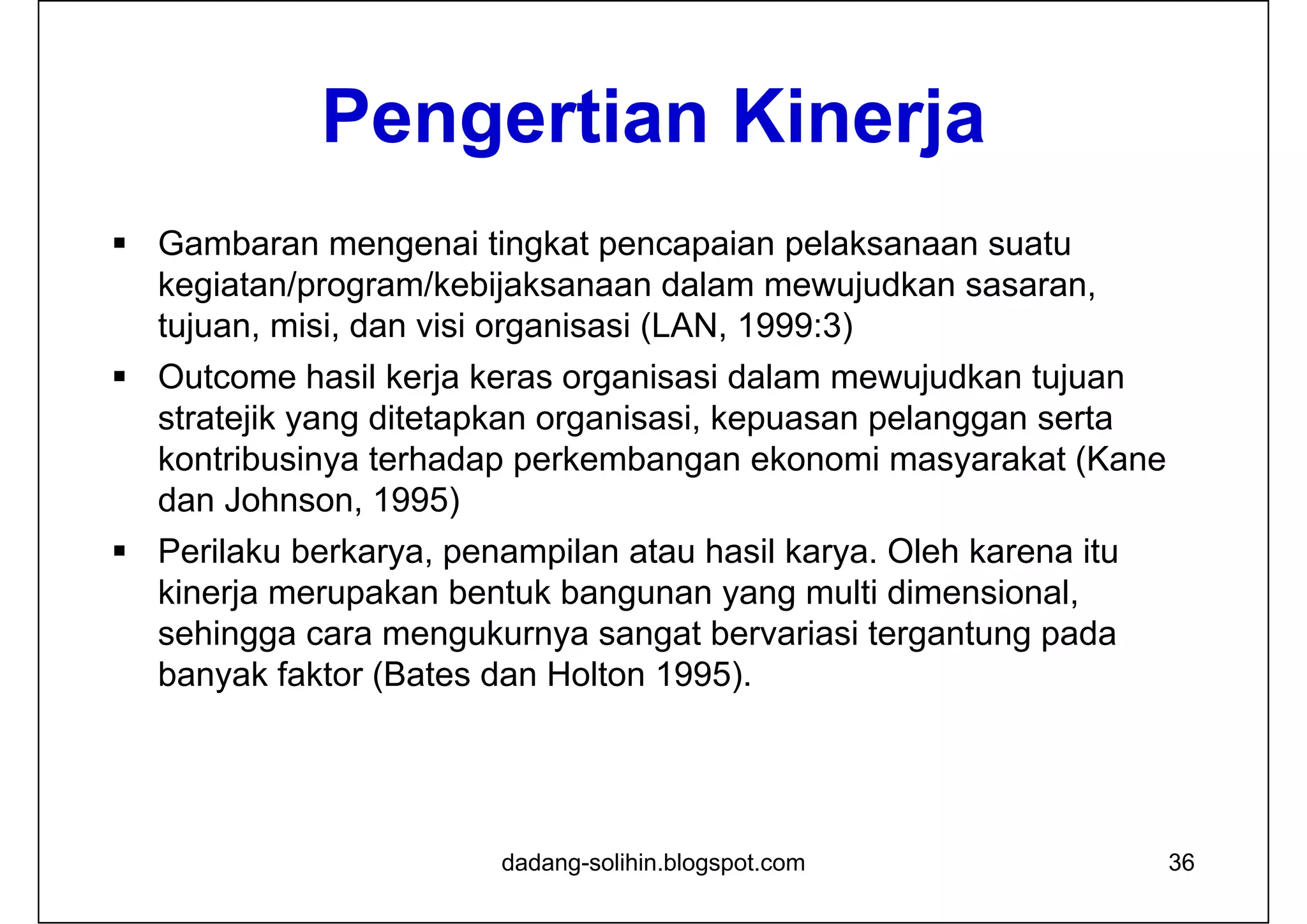Pengertian Kinerja
 Gambaran mengenai tingkat pencapaian pelaksanaan suatu
kegiatan/program/kebijaksanaan dalam mewujudkan sasaran,
tujuan, misi, dan visi organisasi (LAN, 1999:3)
 Outcome hasil kerja keras organisasi dalam mewujudkan tujuan
stratejik yang ditetapkan organisasi, kepuasan pelanggan serta
kontribusinya terhadap perkembangan ekonomi masyarakat (Kane
dan Johnson, 1995)
 Perilaku berkarya, penampilan atau hasil karya. Oleh karena itu
kinerja merupakan bentuk bangunan yang multi dimensional,
sehingga cara mengukurnya sangat bervariasi tergantung pada
banyak faktor (Bates dan Holton 1995).
dadang-solihin.blogspot.com 36
 