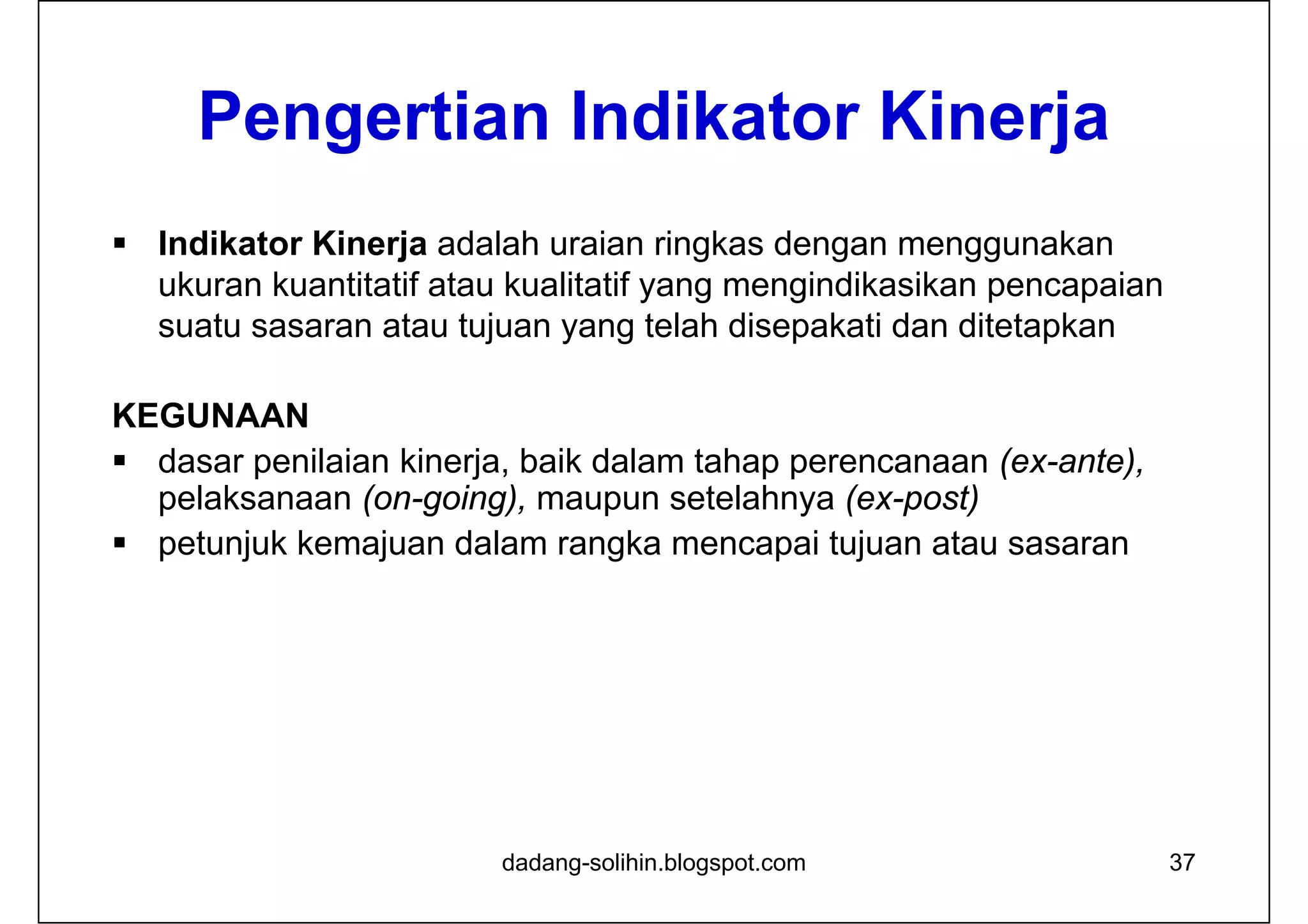 Pengertian Indikator Kinerja
 Indikator Kinerja adalah uraian ringkas dengan menggunakan
ukuran kuantitatif atau kualitatif yang mengindikasikan pencapaian
suatu sasaran atau tujuan yang telah disepakati dan ditetapkan
KEGUNAAN
 dasar penilaian kinerja, baik dalam tahap perencanaan (ex-ante),
pelaksanaan (on-going), maupun setelahnya (ex-post)
 petunjuk kemajuan dalam rangka mencapai tujuan atau sasaran
dadang-solihin.blogspot.com 37
 