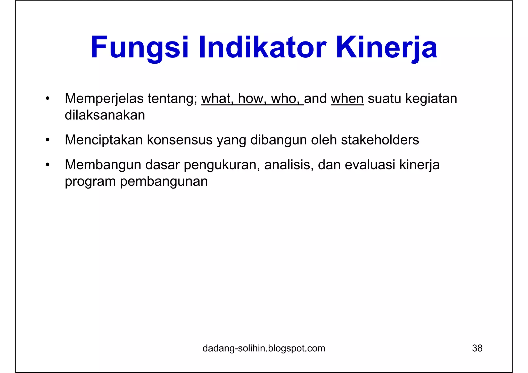 Fungsi Indikator Kinerja
• Memperjelas tentang; what, how, who, and when suatu kegiatan
dilaksanakan
• Menciptakan konsensus yang dibangun oleh stakeholders
• Membangun dasar pengukuran, analisis, dan evaluasi kinerja
program pembangunan
dadang-solihin.blogspot.com 38
 