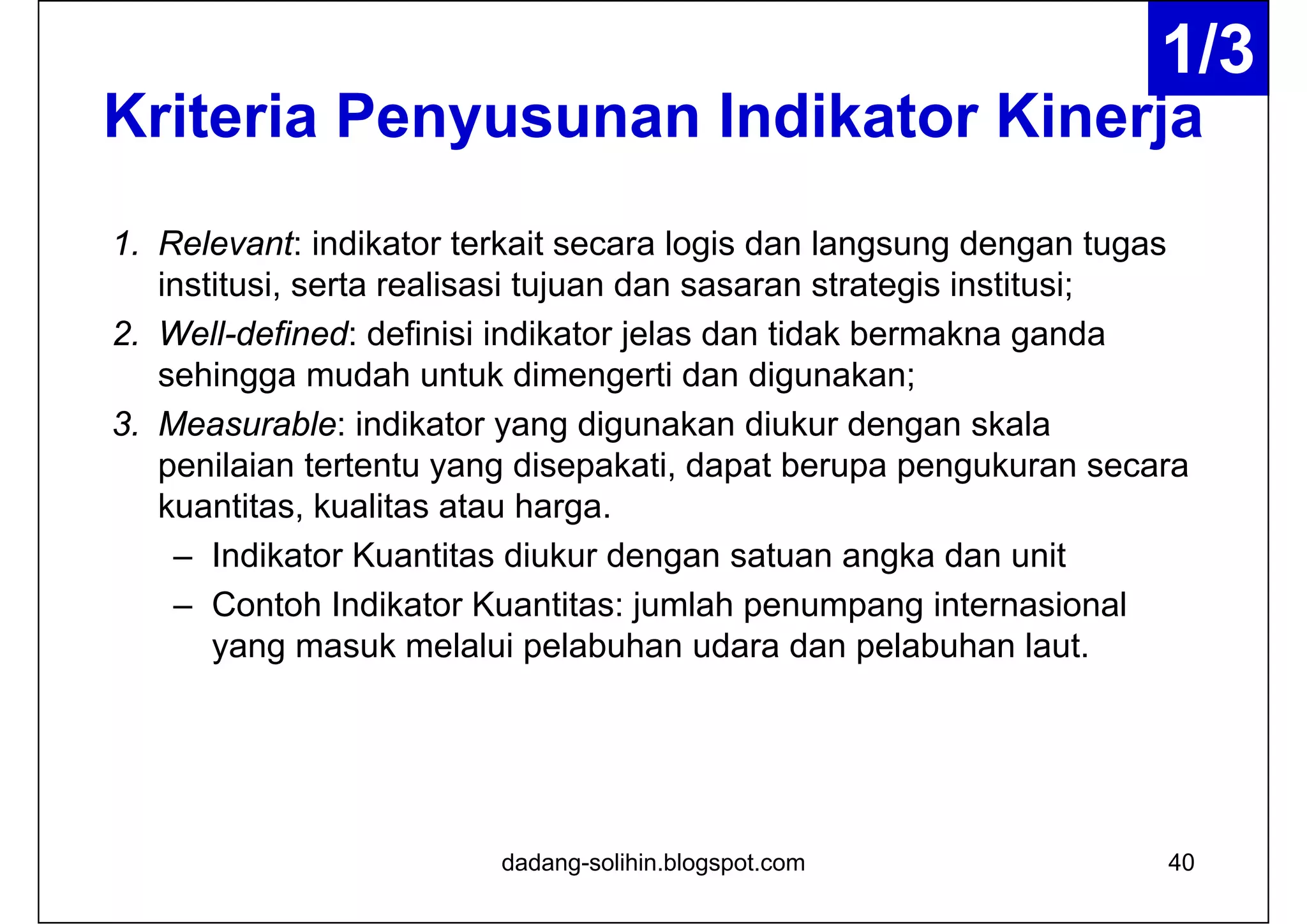 Kriteria Penyusunan Indikator Kinerja
1. Relevant: indikator terkait secara logis dan langsung dengan tugas
institusi, serta realisasi tujuan dan sasaran strategis institusi;
2. Well-defined: definisi indikator jelas dan tidak bermakna ganda
sehingga mudah untuk dimengerti dan digunakan;
3. Measurable: indikator yang digunakan diukur dengan skala
penilaian tertentu yang disepakati, dapat berupa pengukuran secara
kuantitas, kualitas atau harga.
– Indikator Kuantitas diukur dengan satuan angka dan unit
– Contoh Indikator Kuantitas: jumlah penumpang internasional
yang masuk melalui pelabuhan udara dan pelabuhan laut.
dadang-solihin.blogspot.com 40
1/3
 