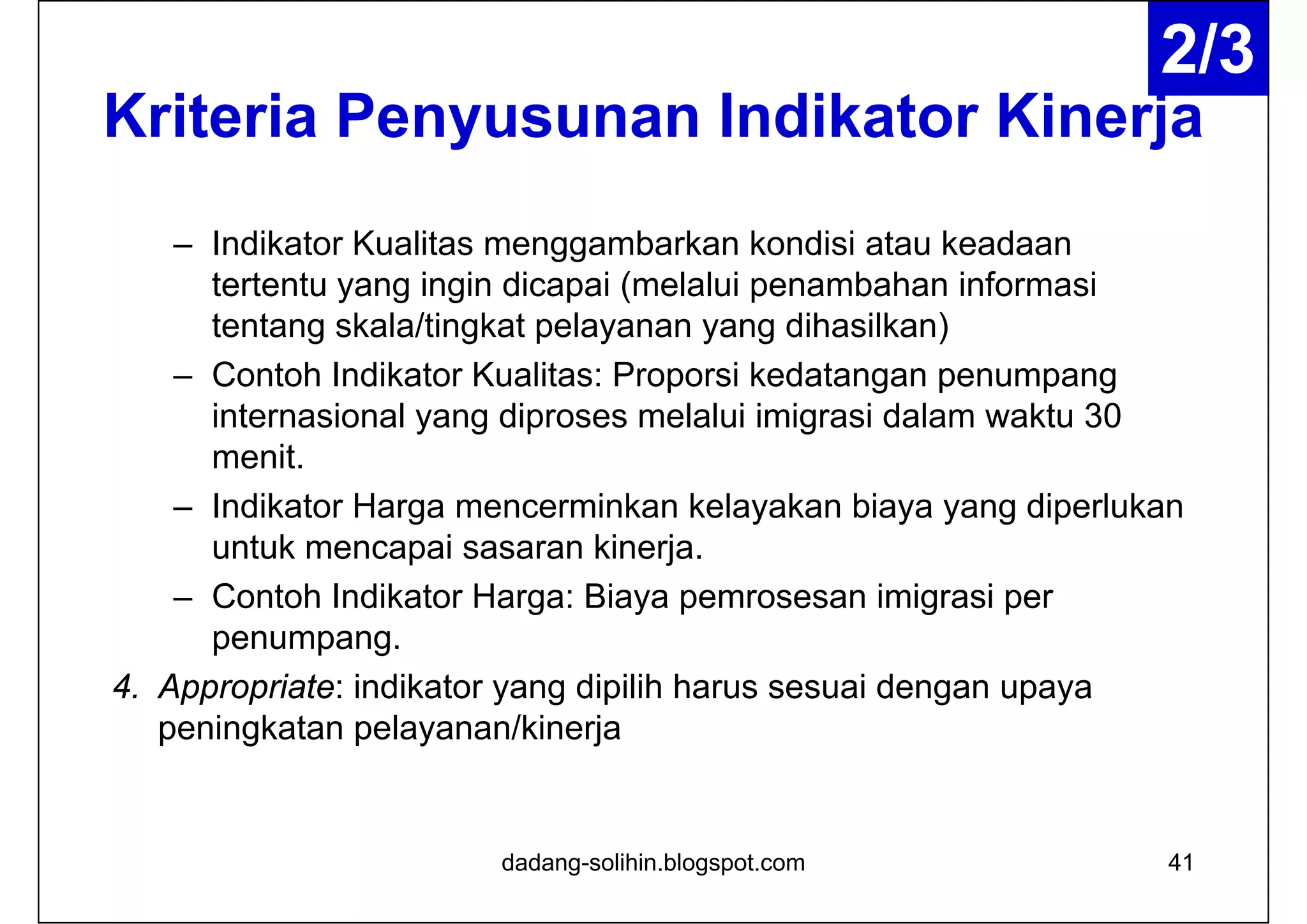 Kriteria Penyusunan Indikator Kinerja
– Indikator Kualitas menggambarkan kondisi atau keadaan
tertentu yang ingin dicapai (melalui penambahan informasi
tentang skala/tingkat pelayanan yang dihasilkan)
– Contoh Indikator Kualitas: Proporsi kedatangan penumpang
internasional yang diproses melalui imigrasi dalam waktu 30
menit.
– Indikator Harga mencerminkan kelayakan biaya yang diperlukan
untuk mencapai sasaran kinerja.
– Contoh Indikator Harga: Biaya pemrosesan imigrasi per
penumpang.
4. Appropriate: indikator yang dipilih harus sesuai dengan upaya
peningkatan pelayanan/kinerja
dadang-solihin.blogspot.com 41
2/3
 