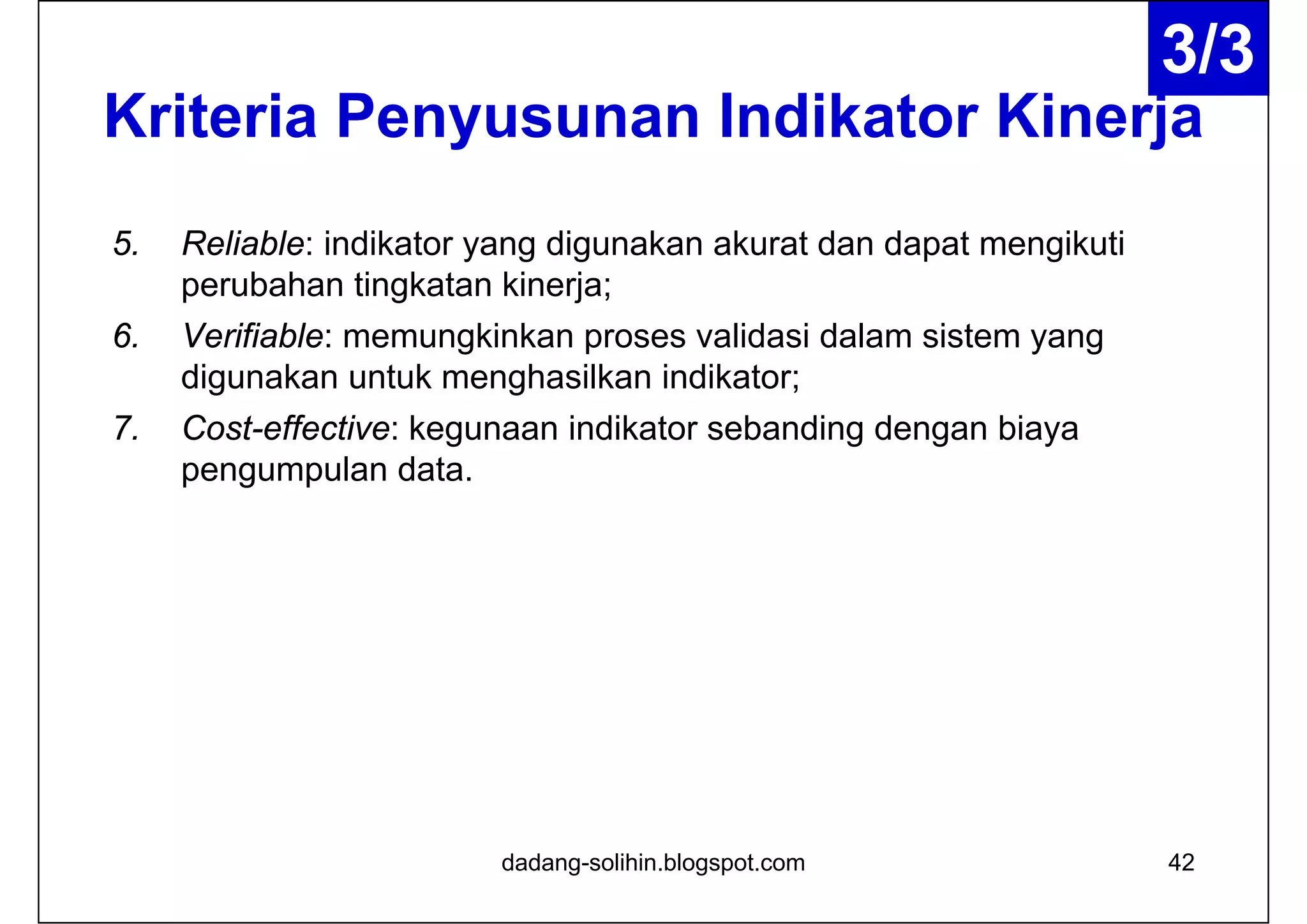Kriteria Penyusunan Indikator Kinerja
5. Reliable: indikator yang digunakan akurat dan dapat mengikuti
perubahan tingkatan kinerja;
6. Verifiable: memungkinkan proses validasi dalam sistem yang
digunakan untuk menghasilkan indikator;
7. Cost-effective: kegunaan indikator sebanding dengan biaya
pengumpulan data.
dadang-solihin.blogspot.com 42
3/3
 