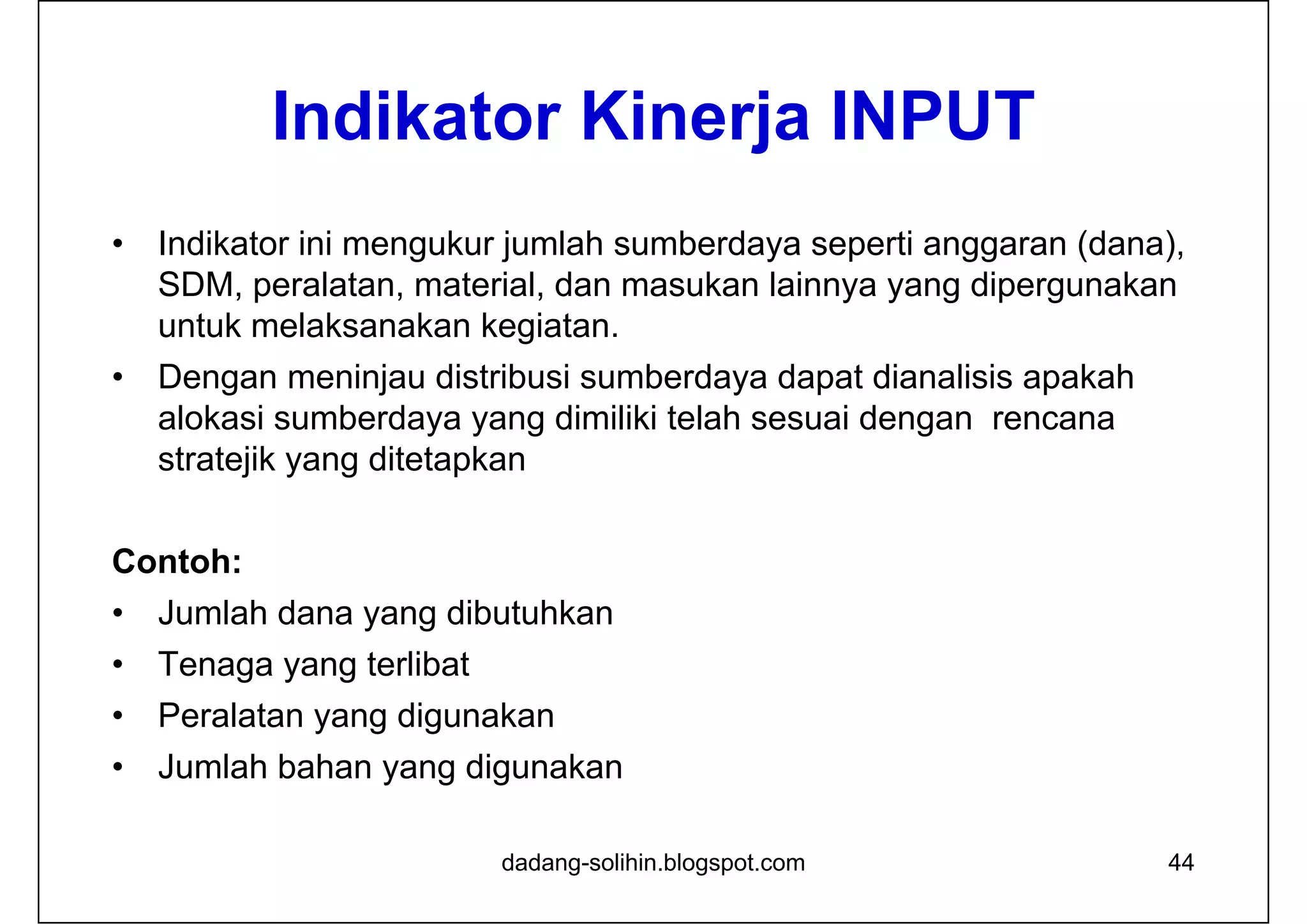 Indikator Kinerja INPUT
• Indikator ini mengukur jumlah sumberdaya seperti anggaran (dana),
SDM, peralatan, material, dan masukan lainnya yang dipergunakan
untuk melaksanakan kegiatan.
• Dengan meninjau distribusi sumberdaya dapat dianalisis apakah
alokasi sumberdaya yang dimiliki telah sesuai dengan rencana
stratejik yang ditetapkan
Contoh:
• Jumlah dana yang dibutuhkan
• Tenaga yang terlibat
• Peralatan yang digunakan
• Jumlah bahan yang digunakan
dadang-solihin.blogspot.com 44
 