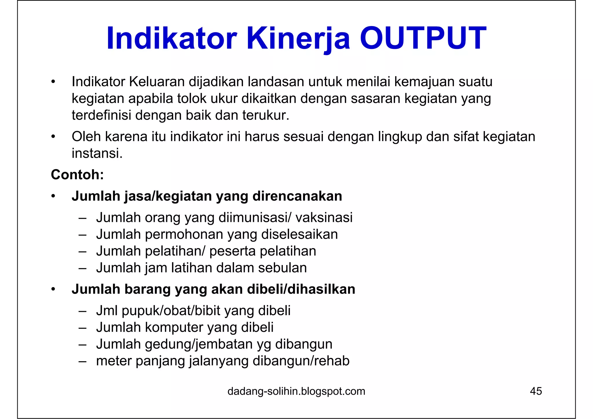 Indikator Kinerja OUTPUT
• Indikator Keluaran dijadikan landasan untuk menilai kemajuan suatu
kegiatan apabila tolok ukur dikaitkan dengan sasaran kegiatan yang
terdefinisi dengan baik dan terukur.
• Oleh karena itu indikator ini harus sesuai dengan lingkup dan sifat kegiatan
instansi.
Contoh:
• Jumlah jasa/kegiatan yang direncanakan
– Jumlah orang yang diimunisasi/ vaksinasi
– Jumlah permohonan yang diselesaikan
– Jumlah pelatihan/ peserta pelatihan
– Jumlah jam latihan dalam sebulan
• Jumlah barang yang akan dibeli/dihasilkan
– Jml pupuk/obat/bibit yang dibeli
– Jumlah komputer yang dibeli
– Jumlah gedung/jembatan yg dibangun
– meter panjang jalanyang dibangun/rehab
dadang-solihin.blogspot.com 45
 