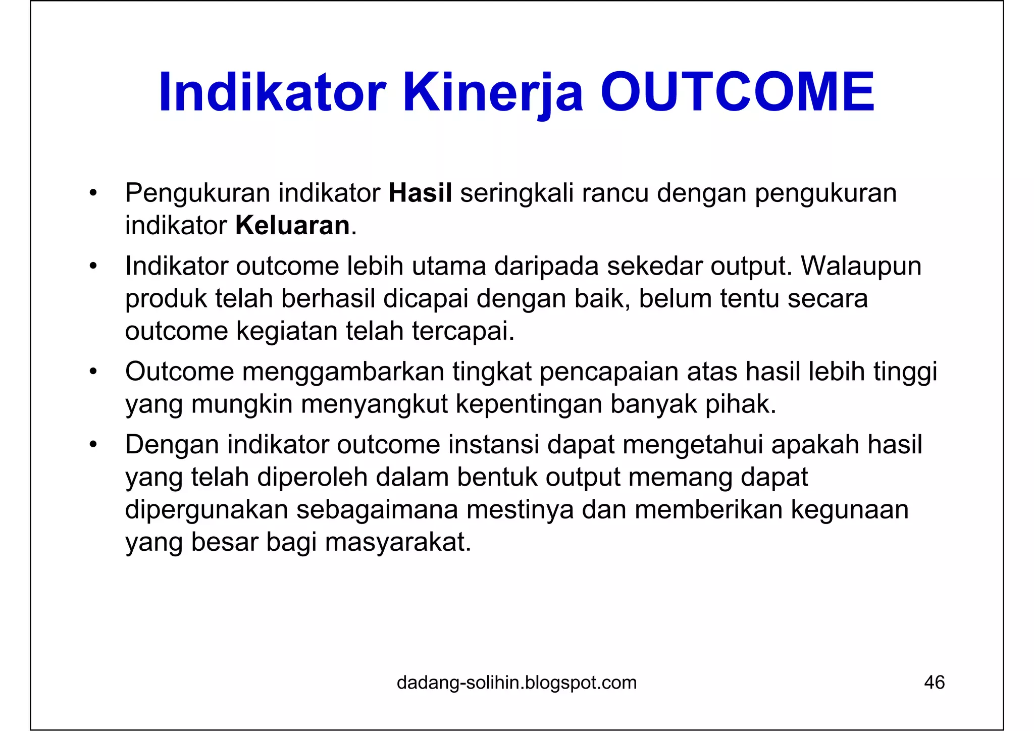Indikator Kinerja OUTCOME
• Pengukuran indikator Hasil seringkali rancu dengan pengukuran
indikator Keluaran.
• Indikator outcome lebih utama daripada sekedar output. Walaupun
produk telah berhasil dicapai dengan baik, belum tentu secara
outcome kegiatan telah tercapai.
• Outcome menggambarkan tingkat pencapaian atas hasil lebih tinggi
yang mungkin menyangkut kepentingan banyak pihak.
• Dengan indikator outcome instansi dapat mengetahui apakah hasil
yang telah diperoleh dalam bentuk output memang dapat
dipergunakan sebagaimana mestinya dan memberikan kegunaan
yang besar bagi masyarakat.
dadang-solihin.blogspot.com 46
 