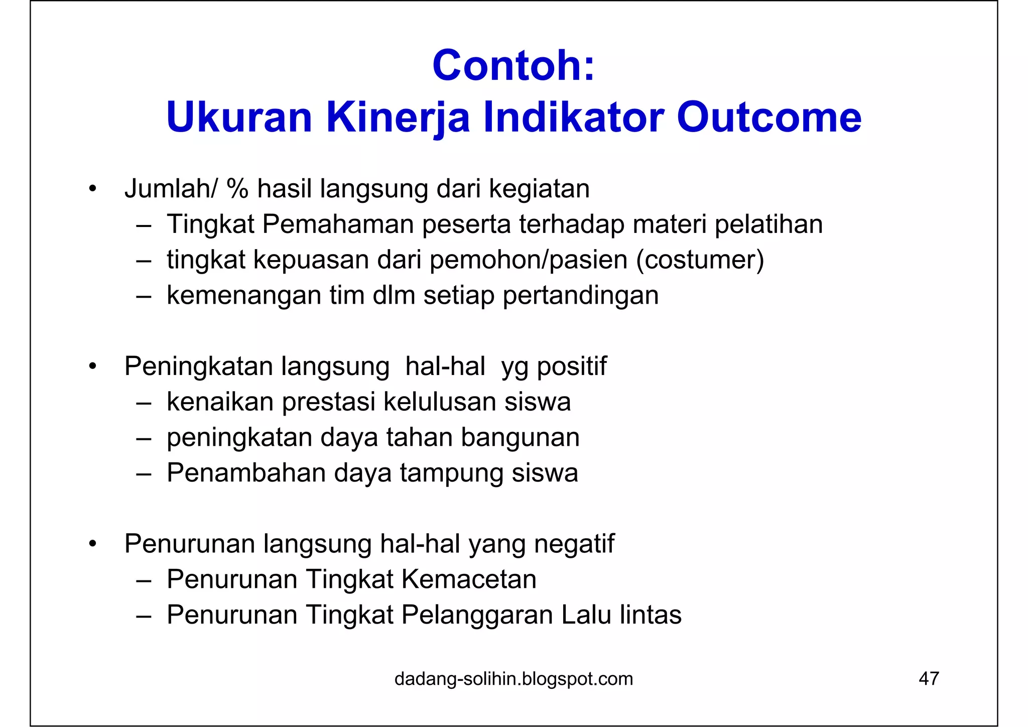 Contoh:
Ukuran Kinerja Indikator Outcome
• Jumlah/ % hasil langsung dari kegiatan
– Tingkat Pemahaman peserta terhadap materi pelatihan
– tingkat kepuasan dari pemohon/pasien (costumer)
– kemenangan tim dlm setiap pertandingan
• Peningkatan langsung hal-hal yg positif
– kenaikan prestasi kelulusan siswa
– peningkatan daya tahan bangunan
– Penambahan daya tampung siswa
• Penurunan langsung hal-hal yang negatif
– Penurunan Tingkat Kemacetan
– Penurunan Tingkat Pelanggaran Lalu lintas
dadang-solihin.blogspot.com 47
 