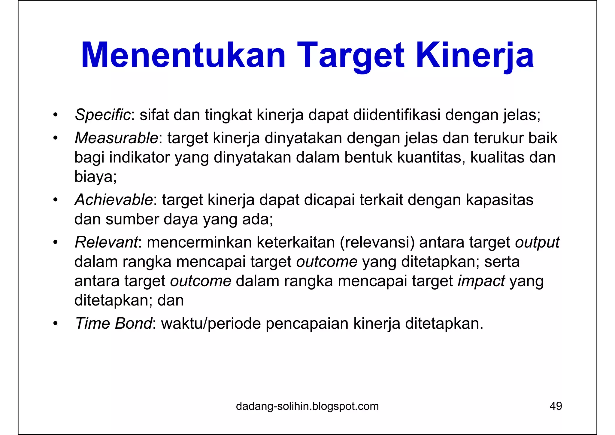 Menentukan Target Kinerja
• Specific: sifat dan tingkat kinerja dapat diidentifikasi dengan jelas;
• Measurable: target kinerja dinyatakan dengan jelas dan terukur baik
bagi indikator yang dinyatakan dalam bentuk kuantitas, kualitas dan
biaya;
• Achievable: target kinerja dapat dicapai terkait dengan kapasitas
dan sumber daya yang ada;
• Relevant: mencerminkan keterkaitan (relevansi) antara target output
dalam rangka mencapai target outcome yang ditetapkan; serta
antara target outcome dalam rangka mencapai target impact yang
ditetapkan; dan
• Time Bond: waktu/periode pencapaian kinerja ditetapkan.
dadang-solihin.blogspot.com 49
 