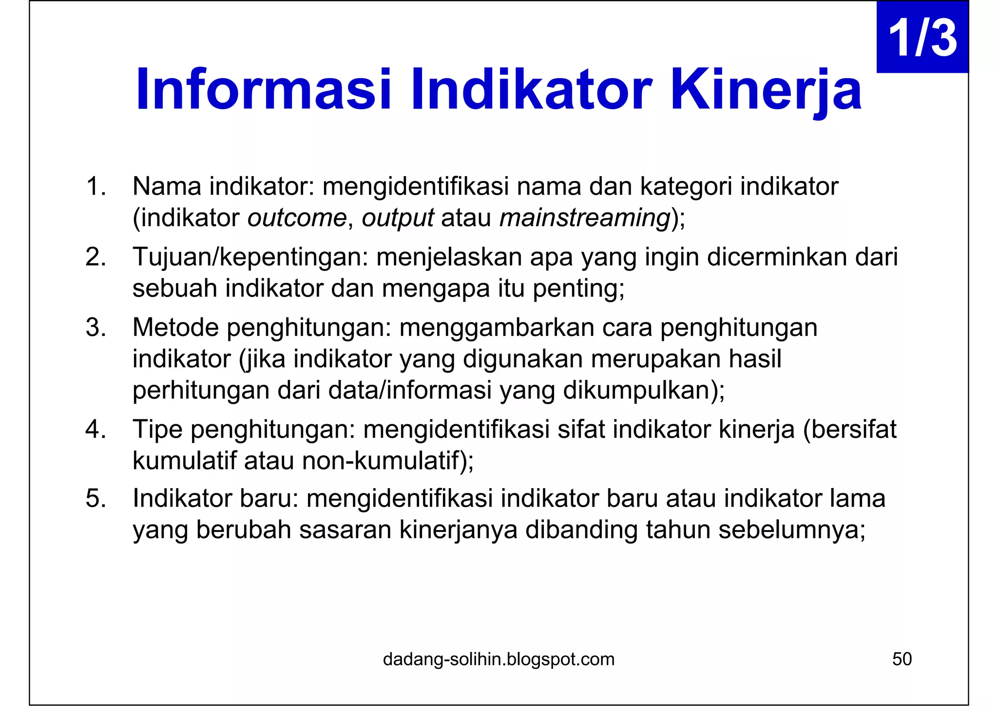 Informasi Indikator Kinerja
1. Nama indikator: mengidentifikasi nama dan kategori indikator
(indikator outcome, output atau mainstreaming);
2. Tujuan/kepentingan: menjelaskan apa yang ingin dicerminkan dari
sebuah indikator dan mengapa itu penting;
3. Metode penghitungan: menggambarkan cara penghitungan
indikator (jika indikator yang digunakan merupakan hasil
perhitungan dari data/informasi yang dikumpulkan);
4. Tipe penghitungan: mengidentifikasi sifat indikator kinerja (bersifat
kumulatif atau non-kumulatif);
5. Indikator baru: mengidentifikasi indikator baru atau indikator lama
yang berubah sasaran kinerjanya dibanding tahun sebelumnya;
dadang-solihin.blogspot.com 50
1/3
 