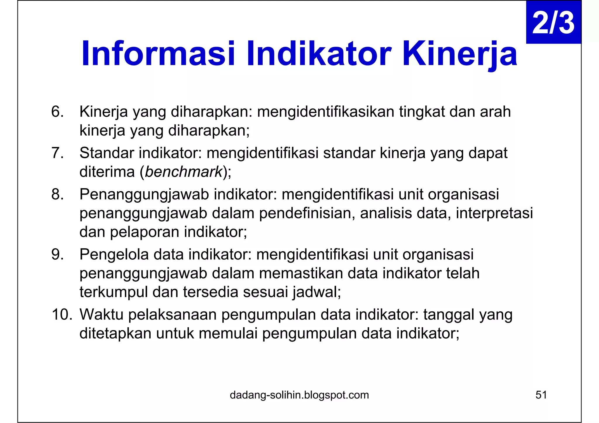 Informasi Indikator Kinerja
6. Kinerja yang diharapkan: mengidentifikasikan tingkat dan arah
kinerja yang diharapkan;
7. Standar indikator: mengidentifikasi standar kinerja yang dapat
diterima (benchmark);
8. Penanggungjawab indikator: mengidentifikasi unit organisasi
penanggungjawab dalam pendefinisian, analisis data, interpretasi
dan pelaporan indikator;
9. Pengelola data indikator: mengidentifikasi unit organisasi
penanggungjawab dalam memastikan data indikator telah
terkumpul dan tersedia sesuai jadwal;
10. Waktu pelaksanaan pengumpulan data indikator: tanggal yang
ditetapkan untuk memulai pengumpulan data indikator;
dadang-solihin.blogspot.com 51
2/3
 