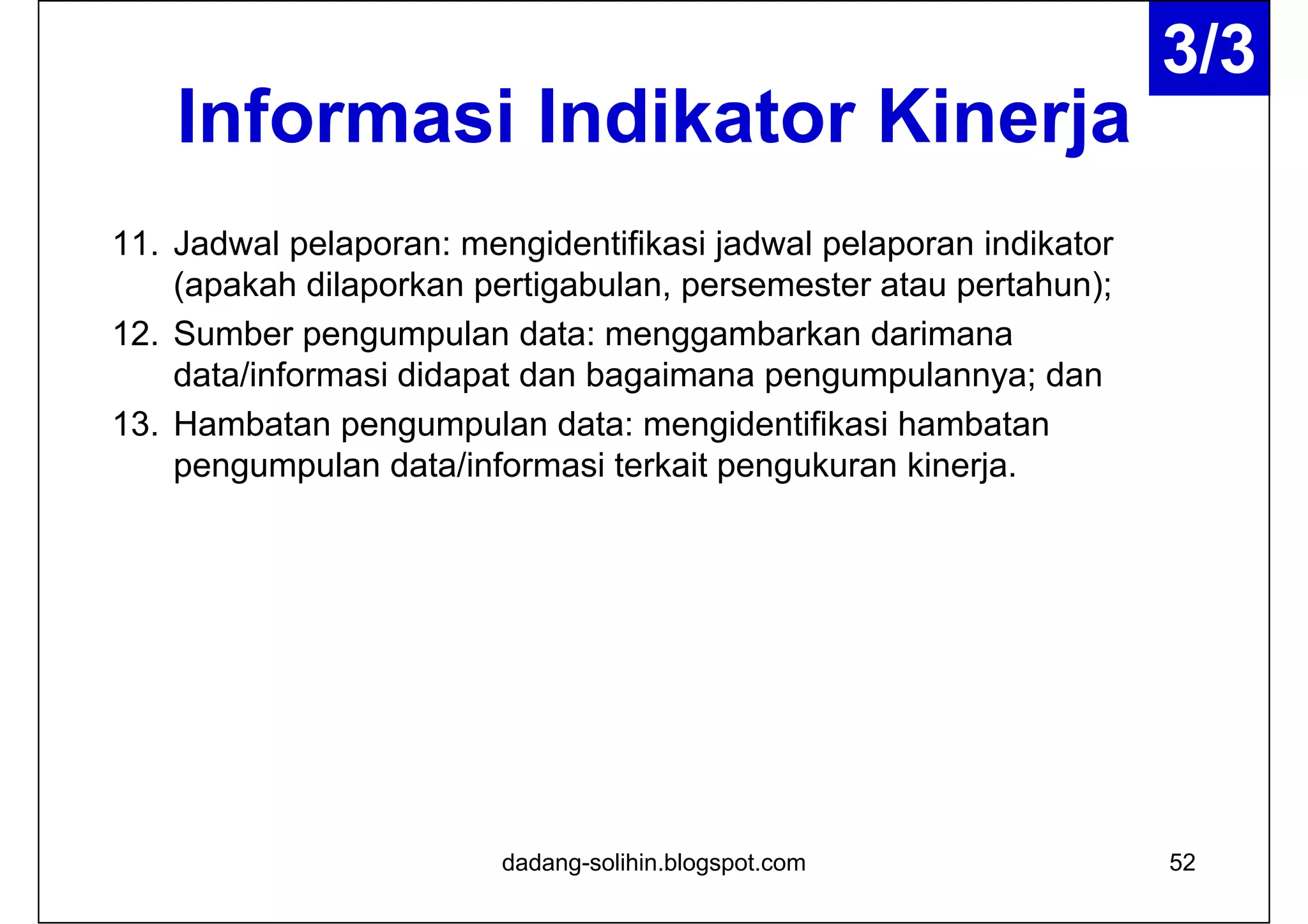 Informasi Indikator Kinerja
11. Jadwal pelaporan: mengidentifikasi jadwal pelaporan indikator
(apakah dilaporkan pertigabulan, persemester atau pertahun);
12. Sumber pengumpulan data: menggambarkan darimana
data/informasi didapat dan bagaimana pengumpulannya; dan
13. Hambatan pengumpulan data: mengidentifikasi hambatan
pengumpulan data/informasi terkait pengukuran kinerja.
dadang-solihin.blogspot.com 52
3/3
 