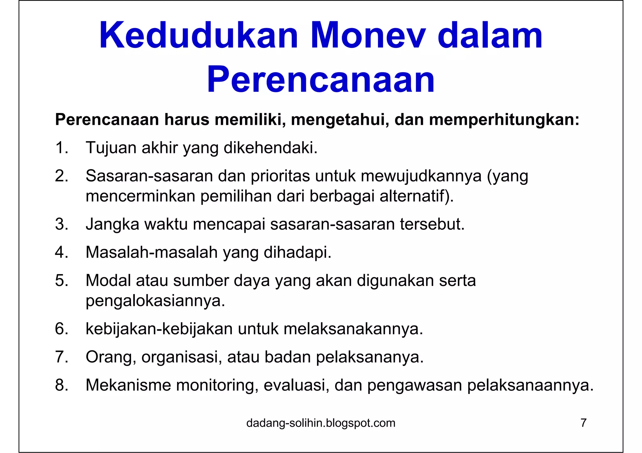 Kedudukan Monev dalam
Perencanaan
Perencanaan harus memiliki, mengetahui, dan memperhitungkan:
1. Tujuan akhir yang dikehendaki.
2. Sasaran-sasaran dan prioritas untuk mewujudkannya (yang
mencerminkan pemilihan dari berbagai alternatif).
3. Jangka waktu mencapai sasaran-sasaran tersebut.
4. Masalah-masalah yang dihadapi.
5. Modal atau sumber daya yang akan digunakan serta
pengalokasiannya.
6. kebijakan-kebijakan untuk melaksanakannya.
7. Orang, organisasi, atau badan pelaksananya.
8. Mekanisme monitoring, evaluasi, dan pengawasan pelaksanaannya.
dadang-solihin.blogspot.com 7
 