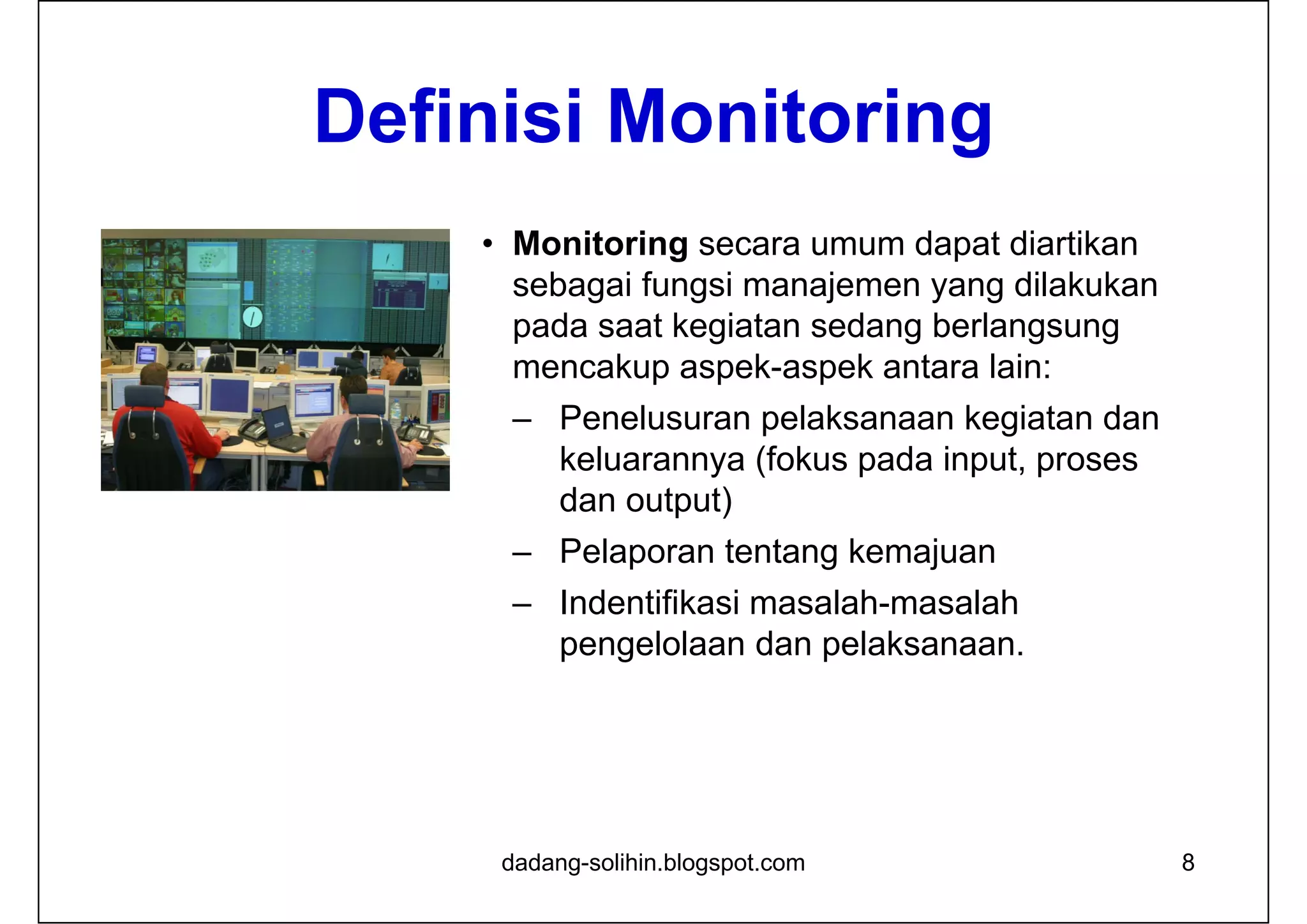 Definisi Monitoring
• Monitoring secara umum dapat diartikan
sebagai fungsi manajemen yang dilakukan
pada saat kegiatan sedang berlangsung
mencakup aspek-aspek antara lain:
– Penelusuran pelaksanaan kegiatan dan
keluarannya (fokus pada input, proses
dan output)
– Pelaporan tentang kemajuan
– Indentifikasi masalah-masalah
pengelolaan dan pelaksanaan.
8dadang-solihin.blogspot.com
 