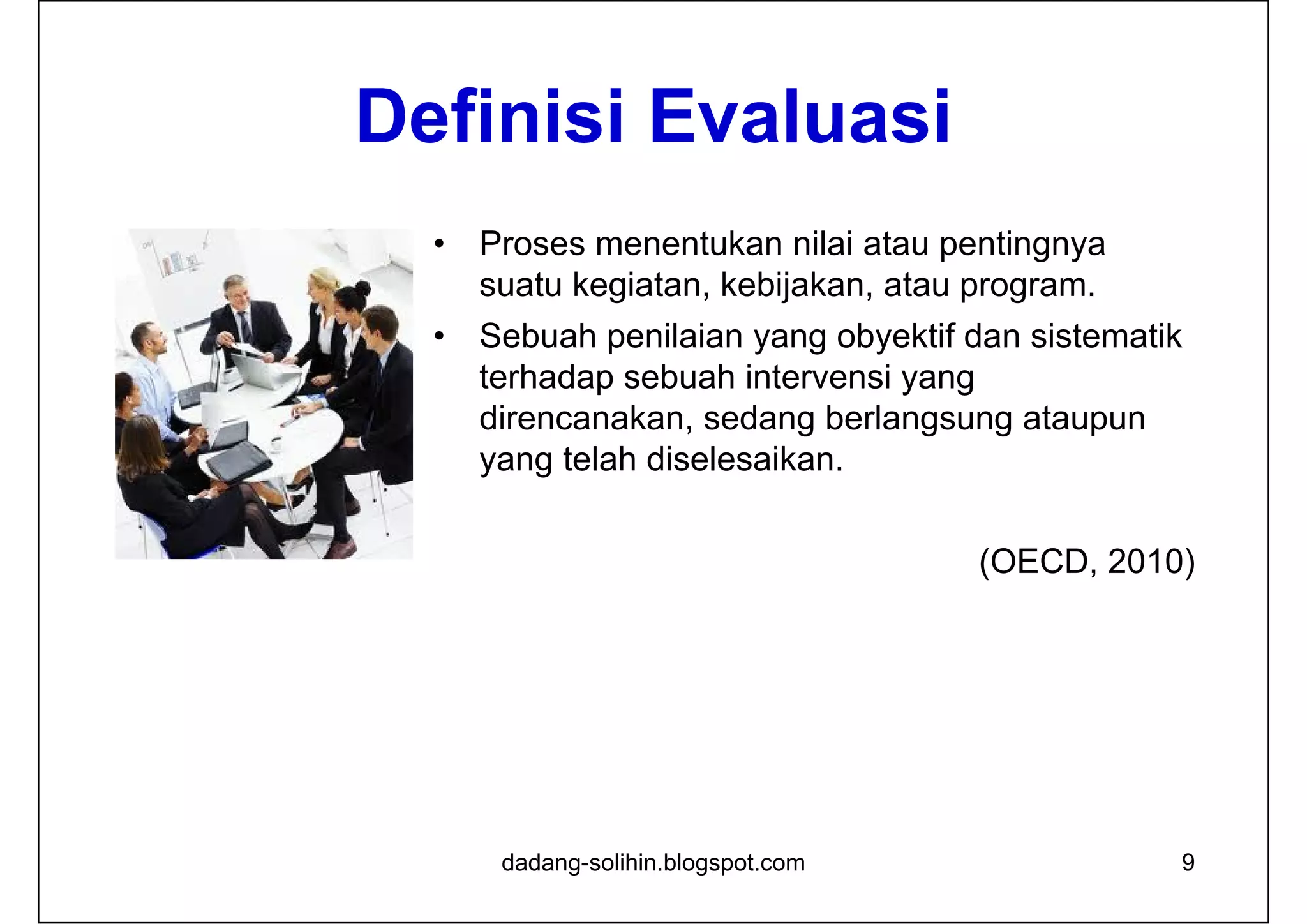 Definisi Evaluasi
• Proses menentukan nilai atau pentingnya
suatu kegiatan, kebijakan, atau program.
• Sebuah penilaian yang obyektif dan sistematik
terhadap sebuah intervensi yang
direncanakan, sedang berlangsung ataupun
yang telah diselesaikan.
(OECD, 2010)
9dadang-solihin.blogspot.com
 