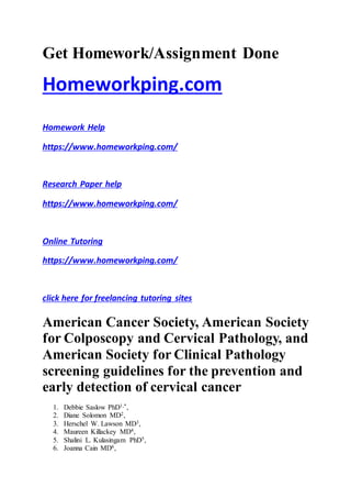 Get Homework/Assignment Done
Homeworkping.com
Homework Help
https://www.homeworkping.com/
Research Paper help
https://www.homeworkping.com/
Online Tutoring
https://www.homeworkping.com/
click here for freelancing tutoring sites
American Cancer Society, American Society
for Colposcopy and Cervical Pathology, and
American Society for Clinical Pathology
screening guidelines for the prevention and
early detection of cervical cancer
1. Debbie Saslow PhD1,*,
2. Diane Solomon MD2,
3. Herschel W. Lawson MD3,
4. Maureen Killackey MD4,
5. Shalini L. Kulasingam PhD5,
6. Joanna Cain MD6,
 
