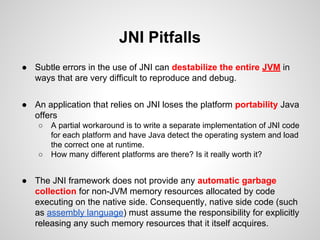 JNI Pitfalls
● Subtle errors in the use of JNI can destabilize the entire JVM in
ways that are very difficult to reproduce and debug.
● An application that relies on JNI loses the platform portability Java
offers
○ A partial workaround is to write a separate implementation of JNI code
for each platform and have Java detect the operating system and load
the correct one at runtime.
○ How many different platforms are there? Is it really worth it?
● The JNI framework does not provide any automatic garbage
collection for non-JVM memory resources allocated by code
executing on the native side. Consequently, native side code (such
as assembly language) must assume the responsibility for explicitly
releasing any such memory resources that it itself acquires.
 