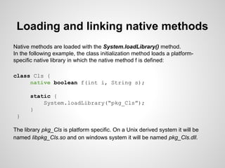 Loading and linking native methods
Native methods are loaded with the System.loadLibrary() method.
In the following example, the class initialization method loads a platform-
specific native library in which the native method f is defined:
class Cls {
native boolean f(int i, String s);
static {
System.loadLibrary(“pkg_Cls”);
}
}
The library pkg_Cls is platform specific. On a Unix derived system it will be
named libpkg_Cls.so and on windows system it will be named pkg_Cls.dll.
 