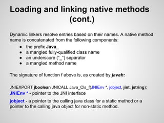 Loading and linking native methods
(cont.)
Dynamic linkers resolve entries based on their names. A native method
name is concatenated from the following components:
● the prefix Java_
● a mangled fully-qualified class name
● an underscore (“_”) separator
● a mangled method name
The signature of function f above is, as created by javah:
JNIEXPORT jboolean JNICALL Java_Cls_f(JNIEnv *, jobject, jint, jstring);
JNIEnv * - pointer to the JNI interface
jobject - a pointer to the calling java class for a static method or a
pointer to the calling java object for non-static method.
 