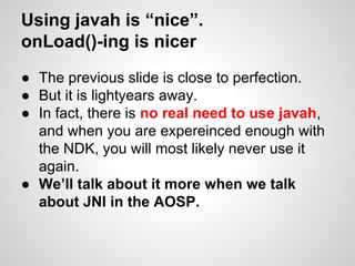 Using javah is “nice”.
onLoad()-ing is nicer
● The previous slide is close to perfection.
● But it is lightyears away.
● In fact, there is no real need to use javah,
and when you are expereinced enough with
the NDK, you will most likely never use it
again.
● We’ll talk about it more when we talk
about JNI in the AOSP.
 