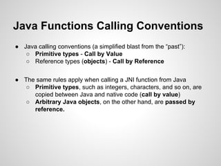 Java Functions Calling Conventions
● Java calling conventions (a simplified blast from the “past”):
○ Primitive types - Call by Value
○ Reference types (objects) - Call by Reference
● The same rules apply when calling a JNI function from Java
○ Primitive types, such as integers, characters, and so on, are
copied between Java and native code (call by value)
○ Arbitrary Java objects, on the other hand, are passed by
reference.
 