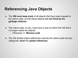Referencing Java Objects
● The VM must keep track of all objects that have been passed to
the native code, so that these objects are not freed by the
garbage collector.
● The native code, in turn, must have a way to inform the VM that it
no longer needs the objects.
○ Otherwise ⇒ Memory Leak
● The JNI divides object references used by the native code into two
categories: local and global references.
 