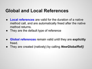 Global and Local References
● Local references are valid for the duration of a native
method call, and are automatically freed after the native
method returns.
● They are the default type of reference
● Global references remain valid until they are explicitly
freed.
● They are created (natively) by calling NewGlobalRef()
 