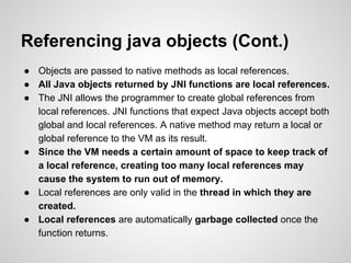 Referencing java objects (Cont.)
● Objects are passed to native methods as local references.
● All Java objects returned by JNI functions are local references.
● The JNI allows the programmer to create global references from
local references. JNI functions that expect Java objects accept both
global and local references. A native method may return a local or
global reference to the VM as its result.
● Since the VM needs a certain amount of space to keep track of
a local reference, creating too many local references may
cause the system to run out of memory.
● Local references are only valid in the thread in which they are
created.
● Local references are automatically garbage collected once the
function returns.
 