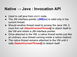 Native → Java : Invocation API
● Used to call java from c/c++ code.
● The JNI interface pointer (JNIEnv) is valid only in the
current thread.
● Should another thread need to access the Java VM, it
must first call AttachCurrentThread() to attach itself to
the VM and obtain a JNI interface pointer.
● Once attached to the VM, a native thread works just like
an ordinary Java thread running inside a native method.
● The native thread remains attached to the VM until it
calls DetachCurrentThread() to detach itself.
 