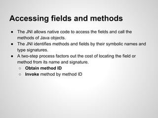 Accessing fields and methods
● The JNI allows native code to access the fields and call the
methods of Java objects.
● The JNI identifies methods and fields by their symbolic names and
type signatures.
● A two-step process factors out the cost of locating the field or
method from its name and signature.
○ Obtain method ID
○ Invoke method by method ID
 