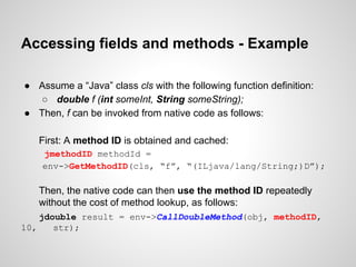 Accessing fields and methods - Example
● Assume a “Java” class cls with the following function definition:
○ double f (int someInt, String someString);
● Then, f can be invoked from native code as follows:
First: A method ID is obtained and cached:
jmethodID methodId =
env->GetMethodID(cls, “f”, “(ILjava/lang/String;)D”);
Then, the native code can then use the method ID repeatedly
without the cost of method lookup, as follows:
jdouble result = env->CallDoubleMethod(obj, methodID,
10, str);
 
