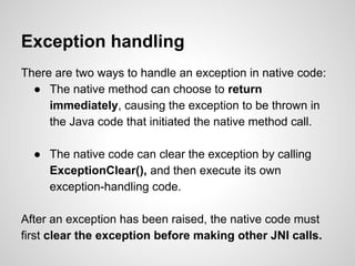 Exception handling
There are two ways to handle an exception in native code:
● The native method can choose to return
immediately, causing the exception to be thrown in
the Java code that initiated the native method call.
● The native code can clear the exception by calling
ExceptionClear(), and then execute its own
exception-handling code.
After an exception has been raised, the native code must
first clear the exception before making other JNI calls.
 