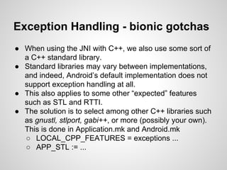 Exception Handling - bionic gotchas
● When using the JNI with C++, we also use some sort of
a C++ standard library.
● Standard libraries may vary between implementations,
and indeed, Android’s default implementation does not
support exception handling at all.
● This also applies to some other “expected” features
such as STL and RTTI.
● The solution is to select among other C++ libraries such
as gnustl, stlport, gabi++, or more (possibly your own).
This is done in Application.mk and Android.mk
○ LOCAL_CPP_FEATURES = exceptions ...
○ APP_STL := ...
 