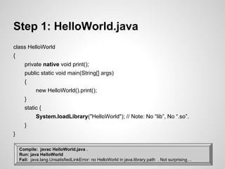 Step 1: HelloWorld.java
class HelloWorld
{
private native void print();
public static void main(String[] args)
{
new HelloWorld().print();
}
static {
System.loadLibrary("HelloWorld"); // Note: No “lib”, No “.so”.
}
}
Compile: javac HelloWorld.java .
Run: java HelloWorld
Fail: java.lang.UnsatisfiedLinkError: no HelloWorld in java.library.path . Not surprising…
 