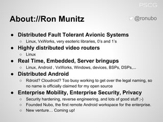 About://Ron Munitz
● Distributed Fault Tolerant Avionic Systems
○ Linux, VxWorks, very esoteric libraries, 0’s and 1’s
● Highly distributed video routers
○ Linux
● Real Time, Embedded, Server bringups
○ Linux, Android , VxWorks, Windows, devices, BSPs, DSPs,...
● Distributed Android
○ Rdroid? Cloudroid? Too busy working to get over the legal naming, so
no name is officially claimed for my open source
● Enterprise Mobility, Enterprise Security, Privacy
○ Security hardening, reverse engineering, and lots of good stuff ;-)
○ Founded Nubo, the first remote Android workspace for the enterprise.
○ New venture… Coming up!
@ronubo
PSCG
 