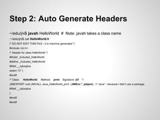 Step 2: Auto Generate Headers
~/edu/jni$ javah HelloWorld # Note: javah takes a class name
:~/edu/jni$ cat HelloWorld.h
/* DO NOT EDIT THIS FILE - it is machine generated */
#include <jni.h>
/* Header for class HelloWorld */
#ifndef _Included_HelloWorld
#define _Included_HelloWorld
#ifdef __cplusplus
extern "C" {
#endif
/* Class: HelloWorld Method: print Signature: ()V */
JNIEXPORT void JNICALL Java_HelloWorld_print (JNIEnv *, jobject); // “Java” - because I didn’t use a package.
#ifdef __cplusplus
}
#endif
#endif
 