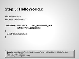 Step 3: HelloWorld.c
#include <stdio.h>
#include "HelloWorld.h"
JNIEXPORT void JNICALL Java_HelloWorld_print
(JNIEnv *env, jobject obj)
{
printf("Hello World!n");
}
Compile: gcc -shared -fPIC -I<YourJvmIncludePaths> HelloWorld.c -o libHelloWorld.so
Run: In a couple of slides.
Fail: Easily. GCC flags are subtle.
 