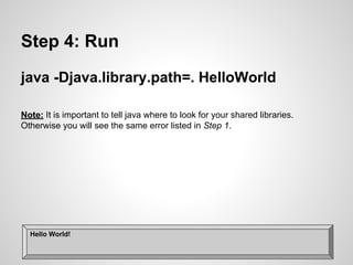Step 4: Run
java -Djava.library.path=. HelloWorld
Note: It is important to tell java where to look for your shared libraries.
Otherwise you will see the same error listed in Step 1.
Hello World!
 