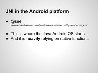 JNI in the Android platform
● @see
frameworks/base/services/java/com/android/server/SystemServer.java
● This is where the Java Android OS starts.
● And it is heavily relying on native functions
 