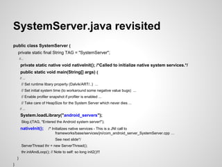 SystemServer.java revisited
public class SystemServer {
private static final String TAG = "SystemServer";
//...
private static native void nativeInit(); /*Called to initialize native system services.*/
public static void main(String[] args) {
// ...
// Set runtime libary property (Dalvik/ART/..) ...
// Set initial system time (to workaround some negative value bugs) ...
// Enable profiler snapshot if profiler is enabled ...
// Take care of HeapSize for the System Server which never dies ...
// ...
System.loadLibrary("android_servers");
Slog.i(TAG, "Entered the Android system server!");
nativeInit(); /* Initializes native services - This is a JNI call to
frameworks/base/services/jni/com_android_server_SystemServer.cpp …
See next slide*/
ServerThread thr = new ServerThread();
thr.initAndLoop(); // Note to self: so long init2()!!!
}
}
 