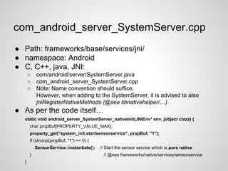 com_android_server_SystemServer.cpp
● Path: frameworks/base/services/jni/
● namespace: Android
● C, C++, java, JNI:
○ com/android/server/SystemServer.java
○ com_android_server_SystemServer.cpp
○ Note: Name convention should suffice.
However, when adding to the SystemServer, it is advised to also
jniRegisterNativeMethods (@see libnativehelper/…)
● As per the code itself…
static void android_server_SystemServer_nativeInit(JNIEnv* env, jobject clazz) {
char propBuf[PROPERTY_VALUE_MAX];
property_get("system_init.startsensorservice", propBuf, "1");
if (strcmp(propBuf, "1") == 0) {
SensorService::instantiate(); // Start the sensor service which is pure native
} // @see frameworks/native/services/sensorservice
}
 