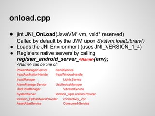 onload.cpp
● jint JNI_OnLoad(JavaVM* vm, void* reserved)
Called by default by the JVM upon System.loadLibrary()
● Loads the JNI Environment (uses JNI_VERSION_1_4)
● Registers native servers by calling
register_android_server_<Name>(env);
<Name> can be one of:
PowerManagerService SerialService
InputApplicationHandle InputWindowHandle
InputManager LightsService
AlarmManagerService UsbDeviceManager
UsbHostManager VibratorService
SystemServer location_GpsLocationProvider
location_FlpHardwareProvider connectivity_Vpn
AssetAtlasService ConsumerIrService
 