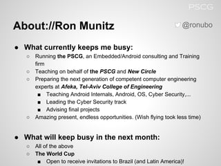 About://Ron Munitz
● What currently keeps me busy:
○ Running the PSCG, an Embedded/Android consulting and Training
firm
○ Teaching on behalf of the PSCG and New Circle
○ Preparing the next generation of competent computer engineering
experts at Afeka, Tel-Aviv College of Engineering
■ Teaching Android Internals, Android, OS, Cyber Security,...
■ Leading the Cyber Security track
■ Advising final projects
○ Amazing present, endless opportunities. (Wish flying took less time)
● What will keep busy in the next month:
○ All of the above
○ The World Cup
■ Open to receive invitations to Brazil (and Latin America)!
@ronubo
PSCG
 