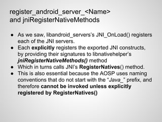 register_android_server_<Name>
and jniRegisterNativeMethods
● As we saw, libandroid_servers’s JNI_OnLoad() registers
each of the JNI servers.
● Each explicitly registers the exported JNI constructs,
by providing their signatures to libnativehelper’s
jniRegisterNativeMethods() method
● Which in turns calls JNI’s RegisterNatives() method.
● This is also essential because the AOSP uses naming
conventions that do not start with the “Java_” prefix, and
therefore cannot be invoked unless explicitly
registered by RegisterNatives()
 