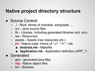 Native project directory structure
● Source Control:
○ ./ - Root. Home of manifest, ant/gradle, ...
○ src - Java source files
○ lib - Libaries. Including generated libraries and .so’s
○ res - Resources
○ assets - Assets (raw resources etc.)
○ jni - Native code. Home of *.c*, *.h*, *.mk
■ Android.mk - Makefile
■ Application.mk - Application definition (APP_*)
● Generated
○ gen - generated java files
○ obj - Native object files
○ bin - Binaries
 