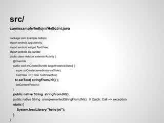 src/
com/example/hellojni/HelloJni.java
package com.example.hellojni;
import android.app.Activity;
import android.widget.TextView;
import android.os.Bundle;
public class HelloJni extends Activity {
@Override
public void onCreate(Bundle savedInstanceState) {
super.onCreate(savedInstanceState);
TextView tv = new TextView(this);
tv.setText( stringFromJNI() );
setContentView(tv);
}
public native String stringFromJNI();
public native String unimplementedStringFromJNI(); // Catch: Call --> exception
static {
System.loadLibrary("hello-jni");
}
}
 