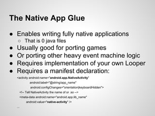 The Native App Glue
● Enables writing fully native applications
○ That is 0 java files
● Usually good for porting games
● Or porting other heavy event machine logic
● Requires implementation of your own Looper
● Requires a manifest declaration:
<activity android:name="android.app.NativeActivity"
android:label="@string/app_name"
android:configChanges="orientation|keyboardHidden">
<!-- Tell NativeActivity the name of or .so -->
<meta-data android:name="android.app.lib_name"
android:value="native-activity" />
...
 
