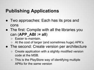 Publishing Applications
● Two approaches: Each has its pros and
cons
● The first: Compile with all the libraries you
can (APP_ABI := all)
○ Easier to maintain.
○ At the cost of larger (and sometimes huge) APK’s
● The second: Create version per architecture
○ Create application with a slightly modified version
code at the MSB.
○ This is the PlayStore way of identifying multiple
APKs for the same version
 